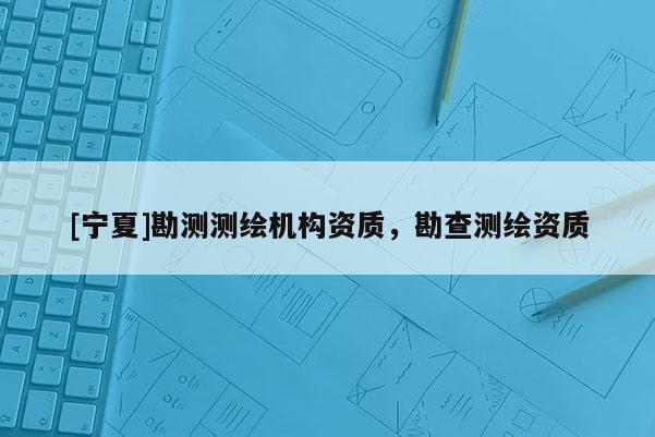 [寧夏]勘測(cè)測(cè)繪機(jī)構(gòu)資質(zhì)，勘查測(cè)繪資質(zhì)