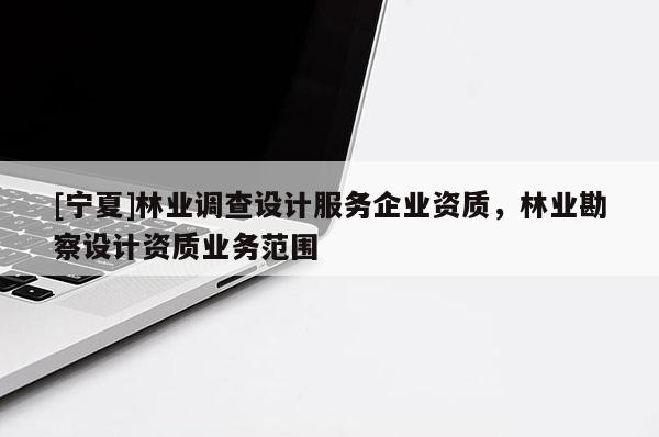 [寧夏]林業(yè)調(diào)查設(shè)計服務(wù)企業(yè)資質(zhì)，林業(yè)勘察設(shè)計資質(zhì)業(yè)務(wù)范圍