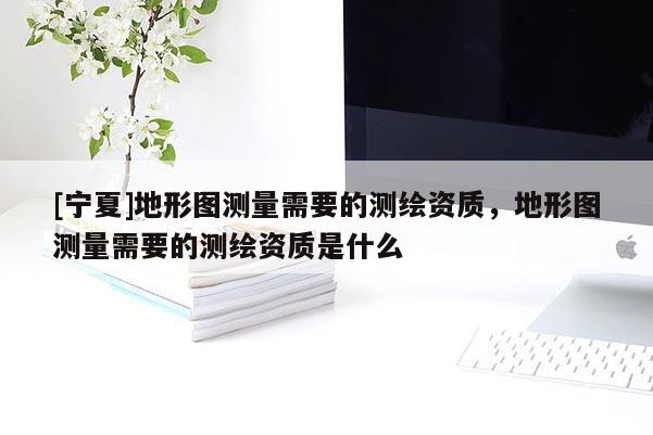 [寧夏]地形圖測量需要的測繪資質，地形圖測量需要的測繪資質是什么