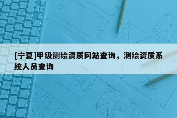 [寧夏]甲級測繪資質(zhì)網(wǎng)站查詢，測繪資質(zhì)系統(tǒng)人員查詢