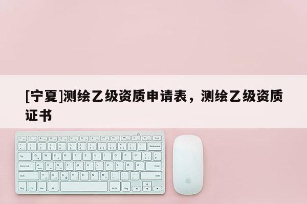 [寧夏]測繪乙級資質(zhì)申請表，測繪乙級資質(zhì)證書