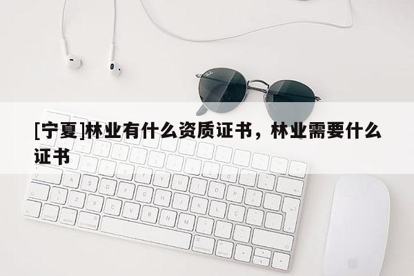 [寧夏]林業(yè)有什么資質(zhì)證書，林業(yè)需要什么證書