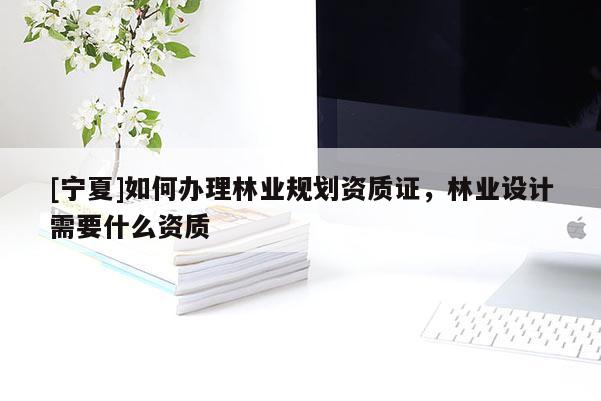 [寧夏]如何辦理林業(yè)規(guī)劃資質(zhì)證，林業(yè)設(shè)計需要什么資質(zhì)