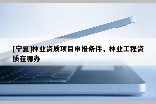 [寧夏]林業(yè)資質(zhì)項(xiàng)目申報條件，林業(yè)工程資質(zhì)在哪辦