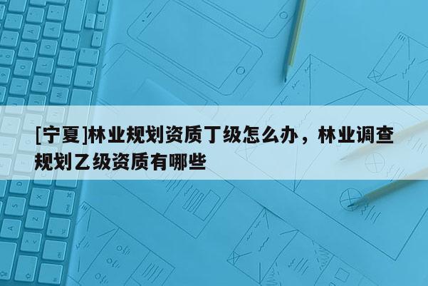 [寧夏]林業(yè)規(guī)劃資質(zhì)丁級(jí)怎么辦，林業(yè)調(diào)查規(guī)劃乙級(jí)資質(zhì)有哪些