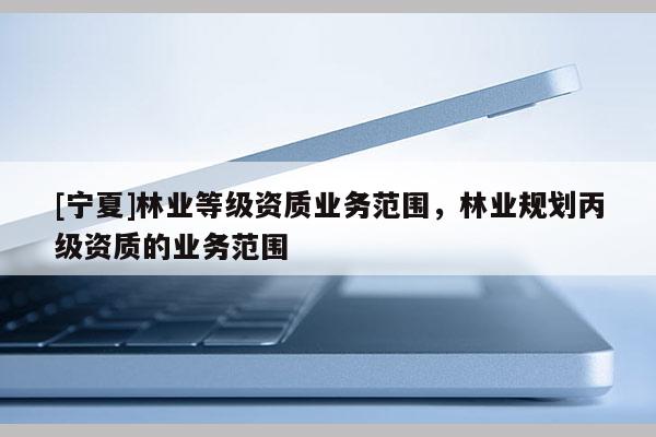 [寧夏]林業(yè)等級資質業(yè)務范圍，林業(yè)規(guī)劃丙級資質的業(yè)務范圍