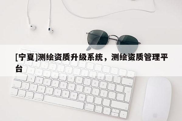 [寧夏]測繪資質(zhì)升級系統(tǒng)，測繪資質(zhì)管理平臺