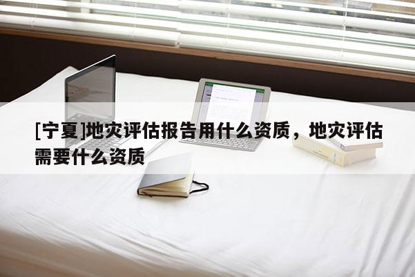 [寧夏]地災(zāi)評估報告用什么資質(zhì)，地災(zāi)評估需要什么資質(zhì)