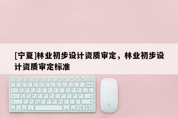 [寧夏]林業(yè)初步設(shè)計(jì)資質(zhì)審定，林業(yè)初步設(shè)計(jì)資質(zhì)審定標(biāo)準(zhǔn)