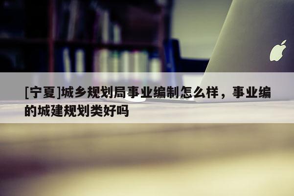 [寧夏]城鄉(xiāng)規(guī)劃局事業(yè)編制怎么樣，事業(yè)編的城建規(guī)劃類好嗎