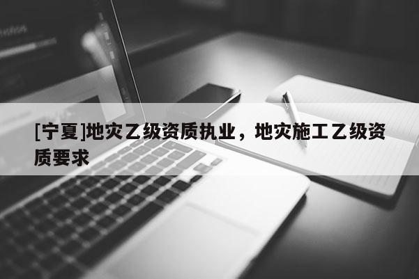 [寧夏]地災(zāi)乙級資質(zhì)執(zhí)業(yè)，地災(zāi)施工乙級資質(zhì)要求