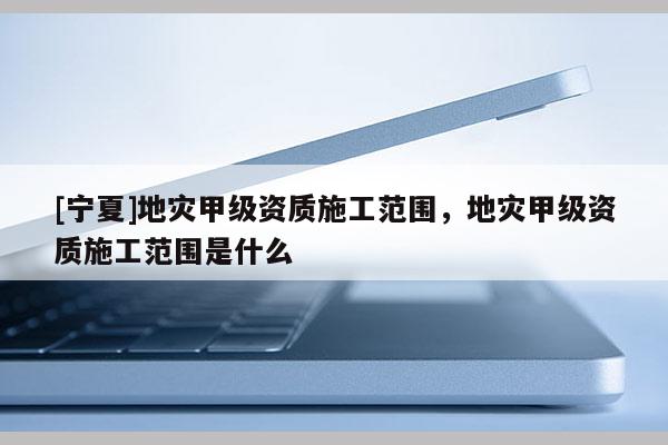 [寧夏]地災(zāi)甲級(jí)資質(zhì)施工范圍，地災(zāi)甲級(jí)資質(zhì)施工范圍是什么