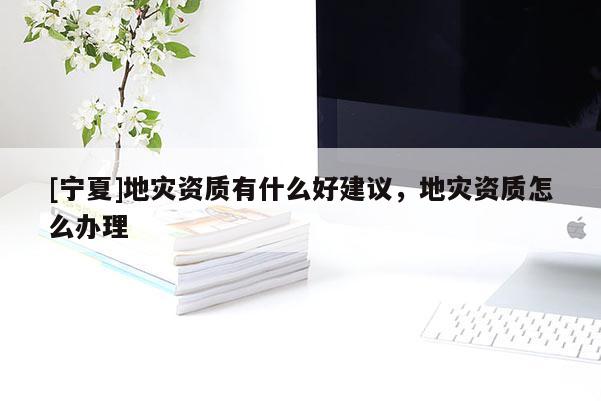 [寧夏]地災(zāi)資質(zhì)有什么好建議，地災(zāi)資質(zhì)怎么辦理