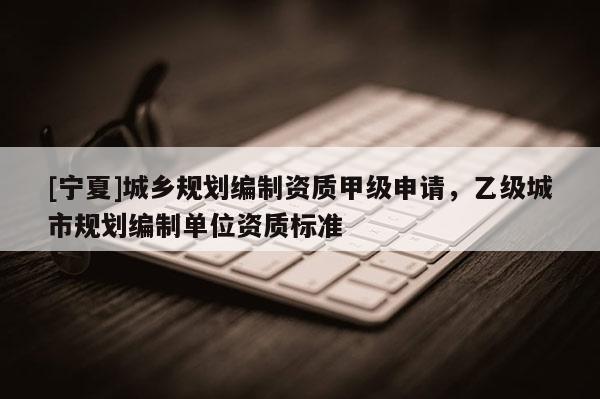 [寧夏]城鄉(xiāng)規(guī)劃編制資質(zhì)甲級(jí)申請(qǐng)，乙級(jí)城市規(guī)劃編制單位資質(zhì)標(biāo)準(zhǔn)