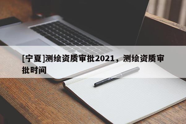 [寧夏]測繪資質(zhì)審批2021，測繪資質(zhì)審批時間