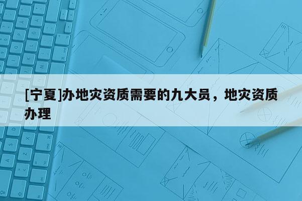 [寧夏]辦地災(zāi)資質(zhì)需要的九大員，地災(zāi)資質(zhì)辦理