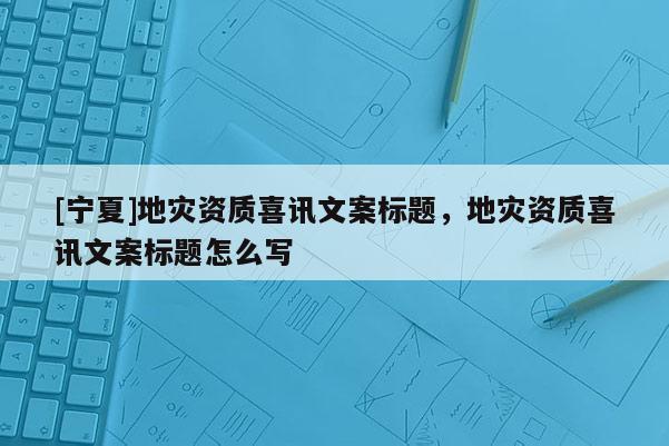 [寧夏]地災(zāi)資質(zhì)喜訊文案標(biāo)題，地災(zāi)資質(zhì)喜訊文案標(biāo)題怎么寫