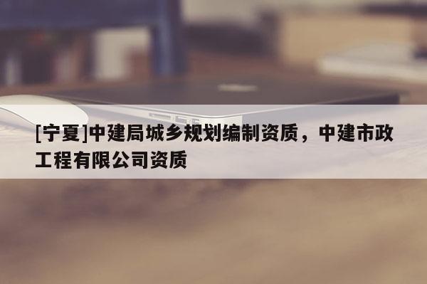 [寧夏]中建局城鄉(xiāng)規(guī)劃編制資質(zhì)，中建市政工程有限公司資質(zhì)