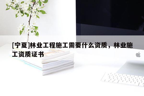 [寧夏]林業(yè)工程施工需要什么資質(zhì)，林業(yè)施工資質(zhì)證書