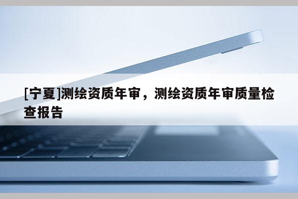 [寧夏]測繪資質(zhì)年審，測繪資質(zhì)年審質(zhì)量檢查報(bào)告