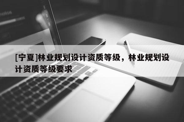 [寧夏]林業(yè)規(guī)劃設計資質(zhì)等級，林業(yè)規(guī)劃設計資質(zhì)等級要求