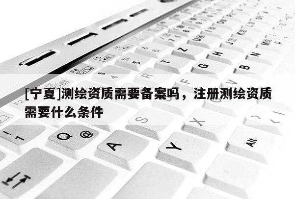 [寧夏]測(cè)繪資質(zhì)需要備案嗎，注冊(cè)測(cè)繪資質(zhì)需要什么條件