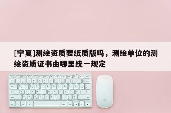 [寧夏]測(cè)繪資質(zhì)要紙質(zhì)版嗎，測(cè)繪單位的測(cè)繪資質(zhì)證書由哪里統(tǒng)一規(guī)定
