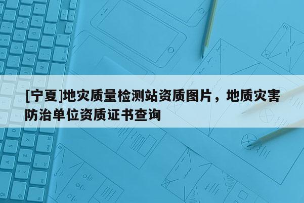 [寧夏]地災(zāi)質(zhì)量檢測站資質(zhì)圖片，地質(zhì)災(zāi)害防治單位資質(zhì)證書查詢