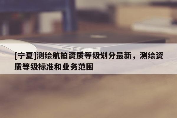 [寧夏]測繪航拍資質(zhì)等級劃分最新，測繪資質(zhì)等級標準和業(yè)務(wù)范圍