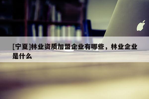 [寧夏]林業(yè)資質(zhì)加盟企業(yè)有哪些，林業(yè)企業(yè)是什么