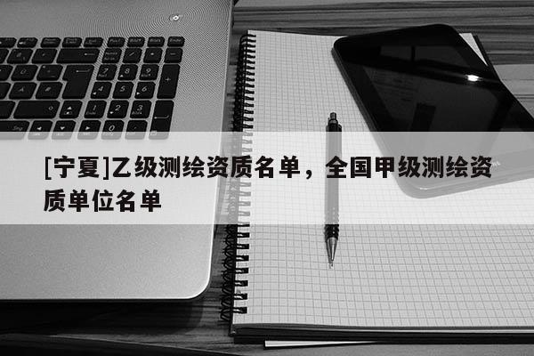 [寧夏]乙級(jí)測(cè)繪資質(zhì)名單，全國(guó)甲級(jí)測(cè)繪資質(zhì)單位名單