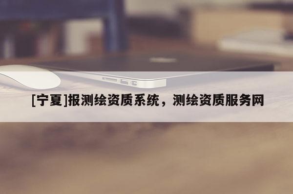 [寧夏]報(bào)測繪資質(zhì)系統(tǒng)，測繪資質(zhì)服務(wù)網(wǎng)