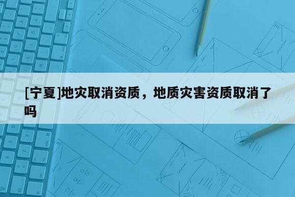 [寧夏]地災(zāi)取消資質(zhì)，地質(zhì)災(zāi)害資質(zhì)取消了嗎