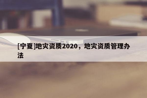 [寧夏]地災(zāi)資質(zhì)2020，地災(zāi)資質(zhì)管理辦法