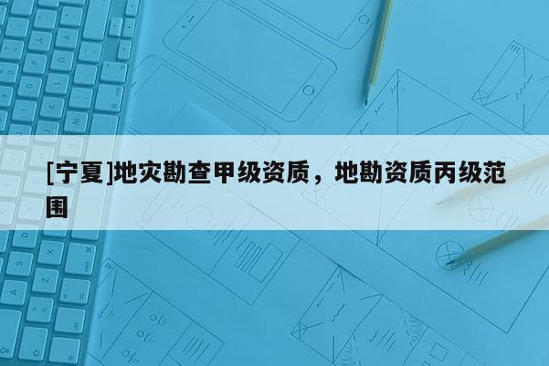 [寧夏]地災勘查甲級資質(zhì)，地勘資質(zhì)丙級范圍