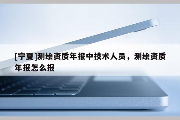 [寧夏]測(cè)繪資質(zhì)年報(bào)中技術(shù)人員，測(cè)繪資質(zhì)年報(bào)怎么報(bào)