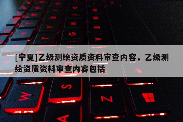 [寧夏]乙級(jí)測繪資質(zhì)資料審查內(nèi)容，乙級(jí)測繪資質(zhì)資料審查內(nèi)容包括