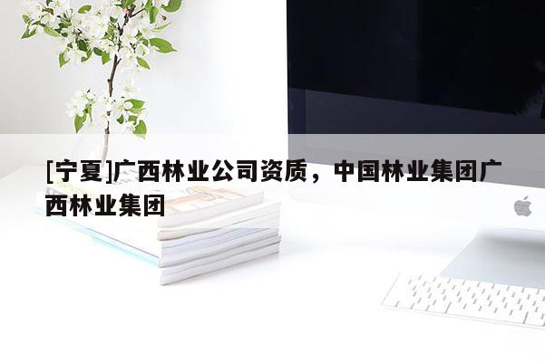 [寧夏]廣西林業(yè)公司資質(zhì)，中國林業(yè)集團(tuán)廣西林業(yè)集團(tuán)