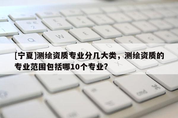 [寧夏]測(cè)繪資質(zhì)專業(yè)分幾大類，測(cè)繪資質(zhì)的專業(yè)范圍包括哪10個(gè)專業(yè)?