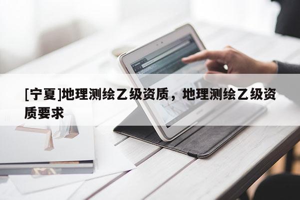 [寧夏]地理測繪乙級資質(zhì)，地理測繪乙級資質(zhì)要求