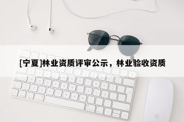 [寧夏]林業(yè)資質(zhì)評審公示，林業(yè)驗收資質(zhì)