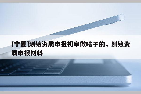 [寧夏]測(cè)繪資質(zhì)申報(bào)初審做啥子的，測(cè)繪資質(zhì)申報(bào)材料