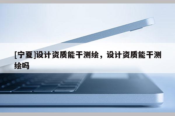 [寧夏]設計資質(zhì)能干測繪，設計資質(zhì)能干測繪嗎