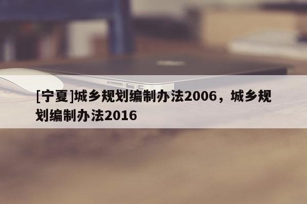 [寧夏]城鄉(xiāng)規(guī)劃編制辦法2006，城鄉(xiāng)規(guī)劃編制辦法2016