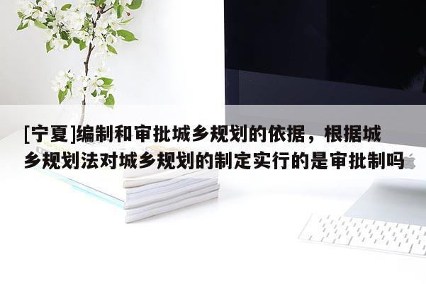 [寧夏]編制和審批城鄉(xiāng)規(guī)劃的依據(jù)，根據(jù)城鄉(xiāng)規(guī)劃法對(duì)城鄉(xiāng)規(guī)劃的制定實(shí)行的是審批制嗎