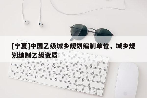 [寧夏]中國乙級(jí)城鄉(xiāng)規(guī)劃編制單位，城鄉(xiāng)規(guī)劃編制乙級(jí)資質(zhì)