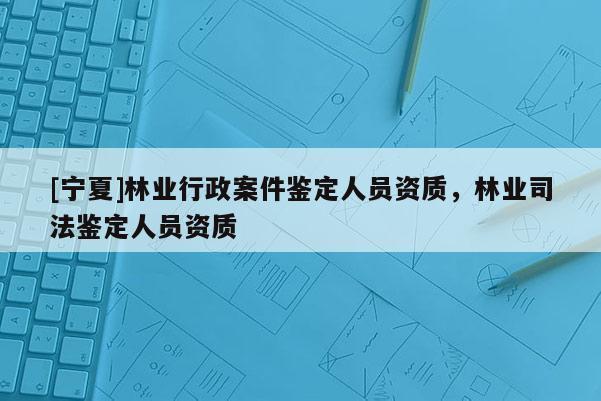 [寧夏]林業(yè)行政案件鑒定人員資質(zhì)，林業(yè)司法鑒定人員資質(zhì)