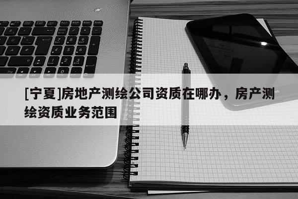 [寧夏]房地產(chǎn)測(cè)繪公司資質(zhì)在哪辦，房產(chǎn)測(cè)繪資質(zhì)業(yè)務(wù)范圍