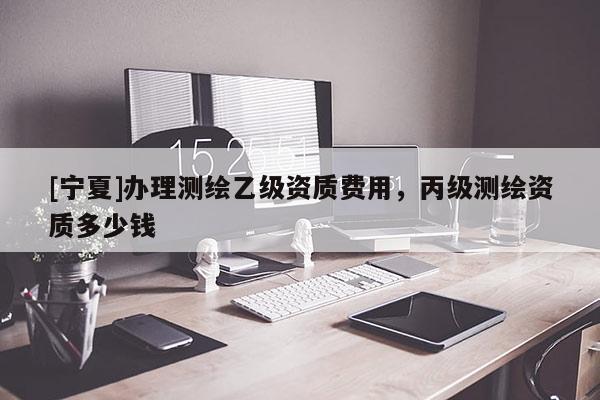 [寧夏]辦理測繪乙級資質(zhì)費用，丙級測繪資質(zhì)多少錢