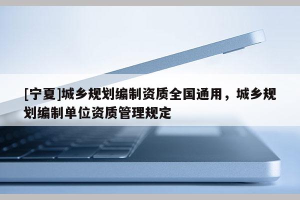 [寧夏]城鄉(xiāng)規(guī)劃編制資質(zhì)全國通用，城鄉(xiāng)規(guī)劃編制單位資質(zhì)管理規(guī)定